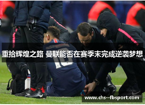 重拾辉煌之路 曼联能否在赛季末完成逆袭梦想