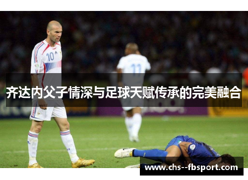 齐达内父子情深与足球天赋传承的完美融合 齐达内父子情深与足球天赋传承的完美融合
